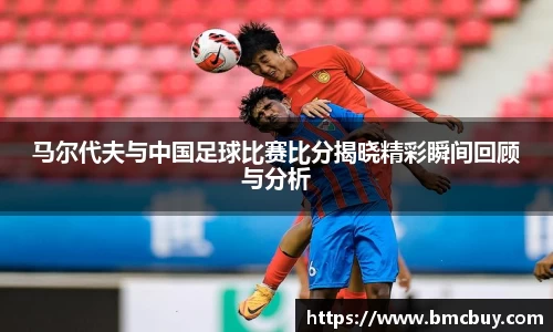 马尔代夫与中国足球比赛比分揭晓精彩瞬间回顾与分析